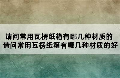 请问常用瓦楞纸箱有哪几种材质的 请问常用瓦楞纸箱有哪几种材质的好